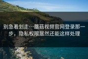别急着划走…蘑菇视频官网登录那一步，隐私权限居然还能这样处理