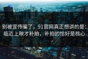 别被宣传骗了，91官网真正想讲的是：临近上映才补拍，补拍的恰好是核心