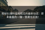 揭秘91爆料猛料吃瓜的最新动态：原来最重的一锤一直藏在后面！