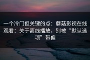 一个冷门但关键的点：蘑菇影视在线观看：关于离线播放，别被“默认选项”带偏