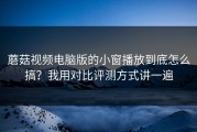 蘑菇视频电脑版的小窗播放到底怎么搞？我用对比评测方式讲一遍