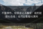 不是神作，但很会让人难受：说的就是91在线｜也可以看看91黑料