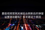 蘑菇视频官网关掉后台刷新后的弹窗设置体验翻车？多半是这个原因