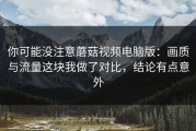 你可能没注意蘑菇视频电脑版：画质与流量这块我做了对比，结论有点意外