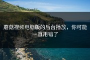 蘑菇视频电脑版的后台播放，你可能一直用错了