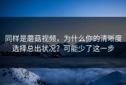 同样是蘑菇视频，为什么你的清晰度选择总出状况？可能少了这一步