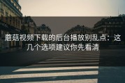 蘑菇视频下载的后台播放别乱点：这几个选项建议你先看清