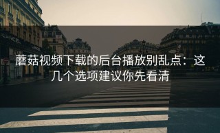 蘑菇视频下载的后台播放别乱点：这几个选项建议你先看清