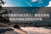 给想要最稳的做法的人：蘑菇视频电脑版的弹窗设置我这样做