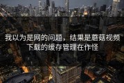 我以为是网的问题，结果是蘑菇视频下载的缓存管理在作怪