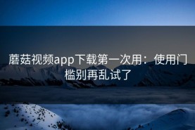 蘑菇视频app下载第一次用：使用门槛别再乱试了