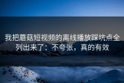 我把蘑菇短视频的离线播放踩坑点全列出来了：不夸张，真的有效