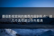 蘑菇影视官网的推荐内容别乱点：这几个选项建议你先看清