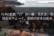 91网0里最“刀”的一幕，其实是：剪辑版本不止一个，删掉的那条线最关键