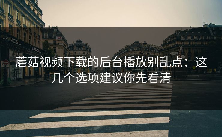 蘑菇视频下载的后台播放别乱点：这几个选项建议你先看清