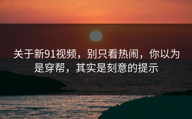 关于新91视频,别只看热闹,你以为是穿帮,其实是刻意的提示 关于新91视频,别只看热闹,你以为是穿帮,其实是刻意的提示