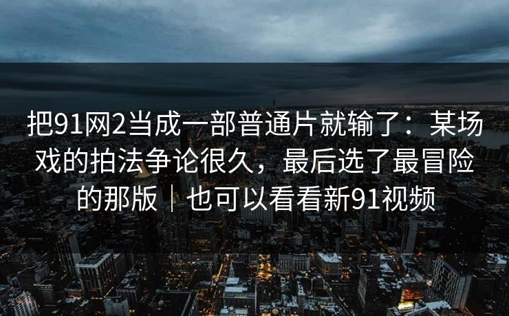 把91网2当成一部普通片就输了：某场戏的拍法争论很久，最后选了最冒险的那版｜也可以看看新91视频