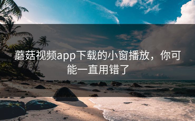 蘑菇视频app下载的小窗播放，你可能一直用错了