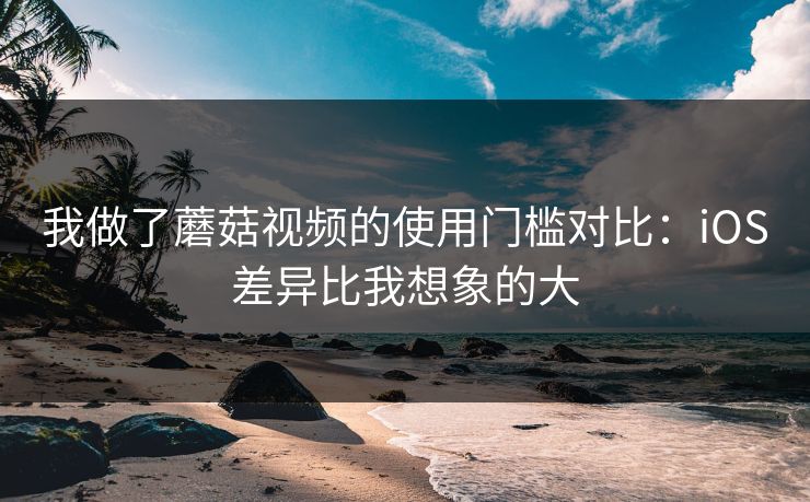我做了蘑菇视频的使用门槛对比：iOS差异比我想象的大