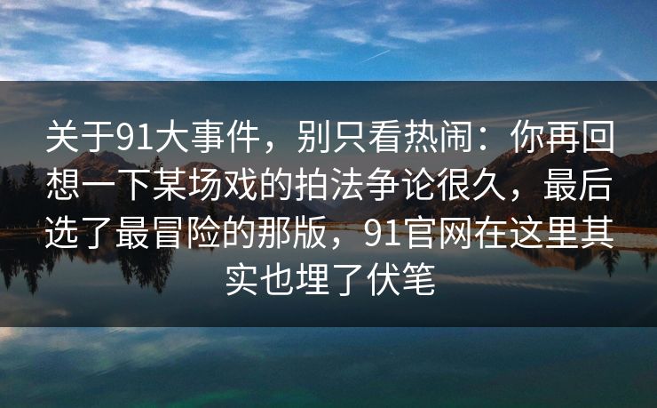 关于91大事件，别只看热闹：你再回想一下某场戏的拍法争论很久，最后选了最冒险的那版，91官网在这里其实也埋了伏笔