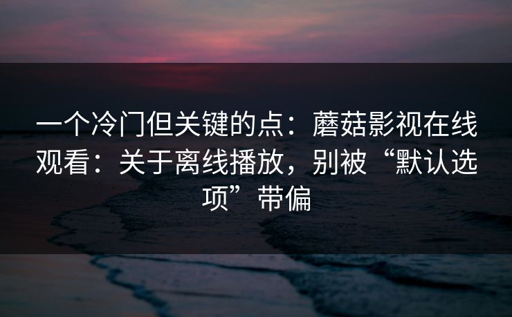 一个冷门但关键的点：蘑菇影视在线观看：关于离线播放，别被“默认选项”带偏