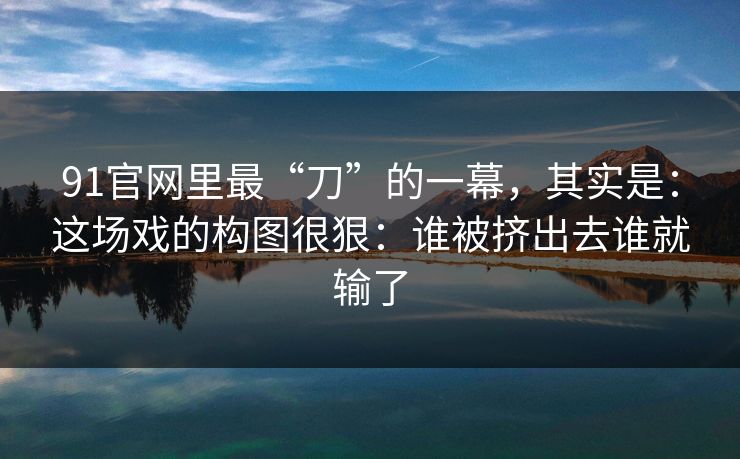 91官网里最“刀”的一幕，其实是：这场戏的构图很狠：谁被挤出去谁就输了