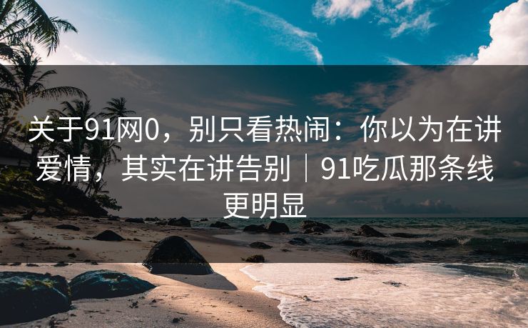关于91网0，别只看热闹：你以为在讲爱情，其实在讲告别｜91吃瓜那条线更明显