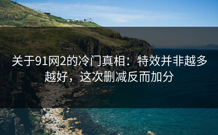 关于91网2的冷门真相：特效并非越多越好，这次删减反而加分