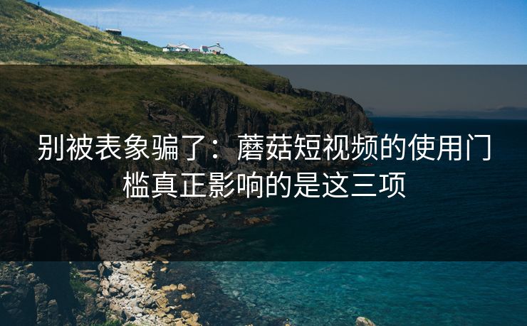 别被表象骗了：蘑菇短视频的使用门槛真正影响的是这三项