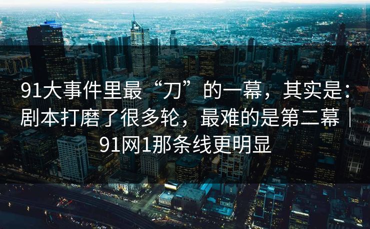 91大事件里最“刀”的一幕，其实是：剧本打磨了很多轮，最难的是第二幕｜91网1那条线更明显