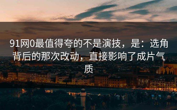 91网0最值得夸的不是演技，是：选角背后的那次改动，直接影响了成片气质
