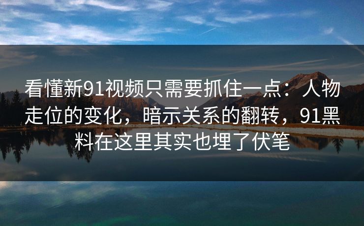 看懂新91视频只需要抓住一点：人物走位的变化，暗示关系的翻转，91黑料在这里其实也埋了伏笔