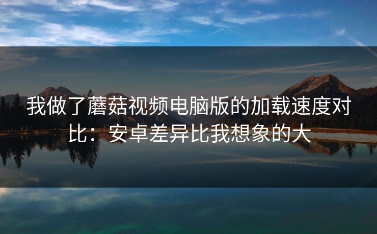 我做了蘑菇视频电脑版的加载速度对比：安卓差异比我想象的大