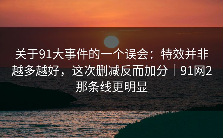 关于91大事件的一个误会：特效并非越多越好，这次删减反而加分｜91网2那条线更明显