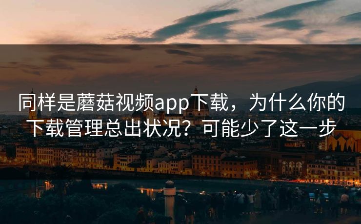 同样是蘑菇视频app下载，为什么你的下载管理总出状况？可能少了这一步