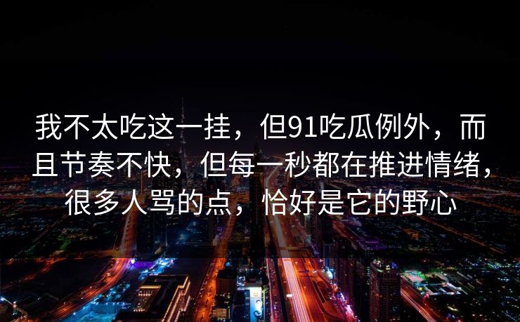 我不太吃这一挂，但91吃瓜例外，而且节奏不快，但每一秒都在推进情绪，很多人骂的点，恰好是它的野心