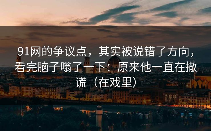 91网的争议点，其实被说错了方向，看完脑子嗡了一下：原来他一直在撒谎（在戏里）