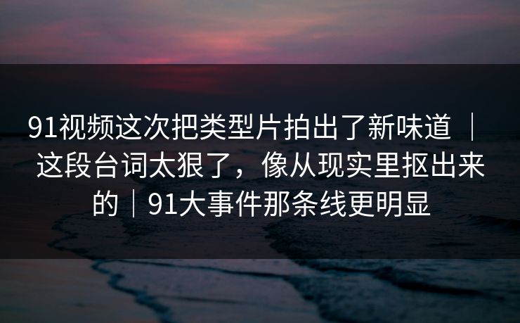 91视频这次把类型片拍出了新味道 ｜ 这段台词太狠了，像从现实里抠出来的｜91大事件那条线更明显