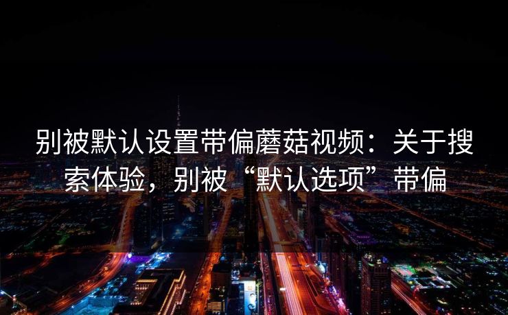 别被默认设置带偏蘑菇视频：关于搜索体验，别被“默认选项”带偏