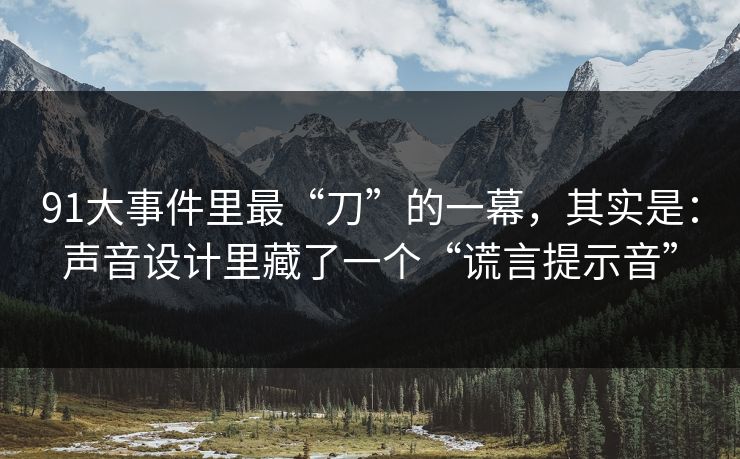91大事件里最“刀”的一幕，其实是：声音设计里藏了一个“谎言提示音”