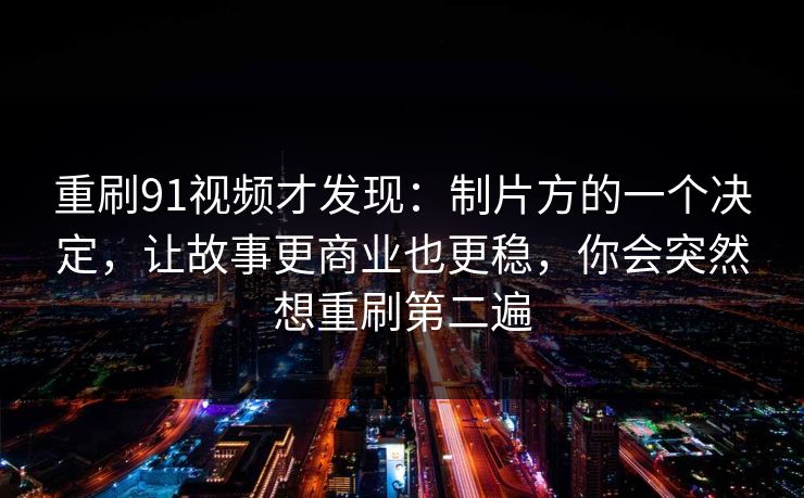 重刷91视频才发现：制片方的一个决定，让故事更商业也更稳，你会突然想重刷第二遍