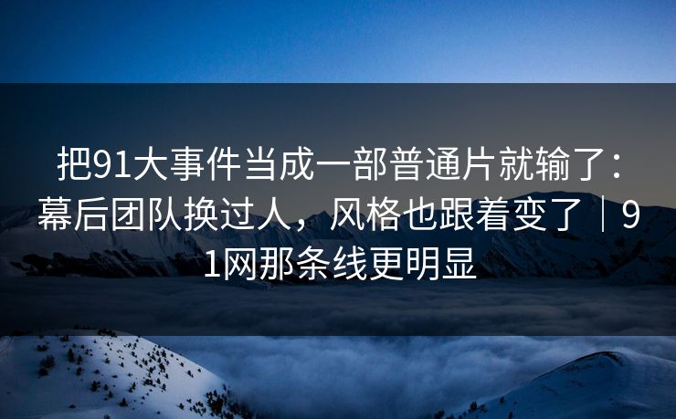 把91大事件当成一部普通片就输了：幕后团队换过人，风格也跟着变了｜91网那条线更明显