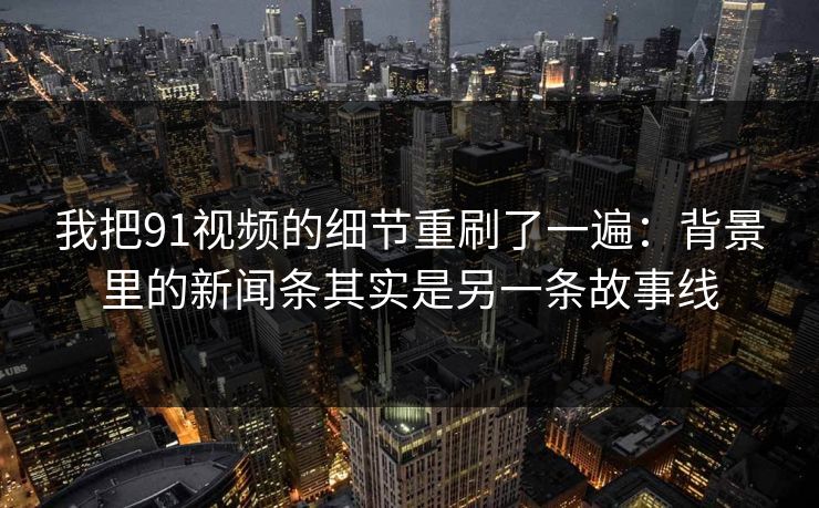 我把91视频的细节重刷了一遍：背景里的新闻条其实是另一条故事线