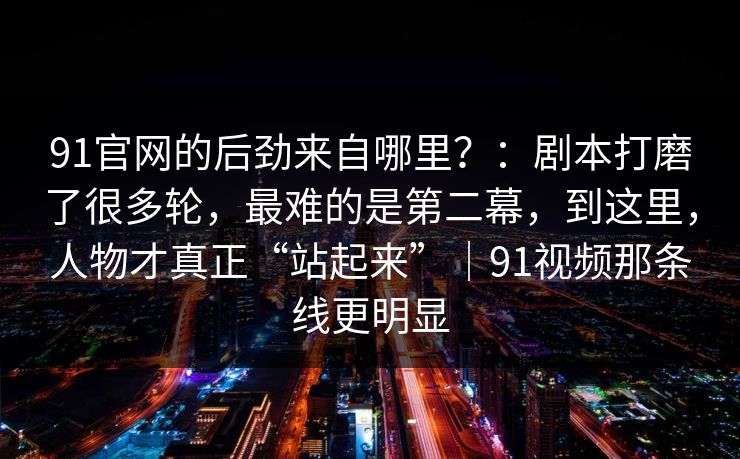 91官网的后劲来自哪里？：剧本打磨了很多轮，最难的是第二幕，到这里，人物才真正“站起来”｜91视频那条线更明显