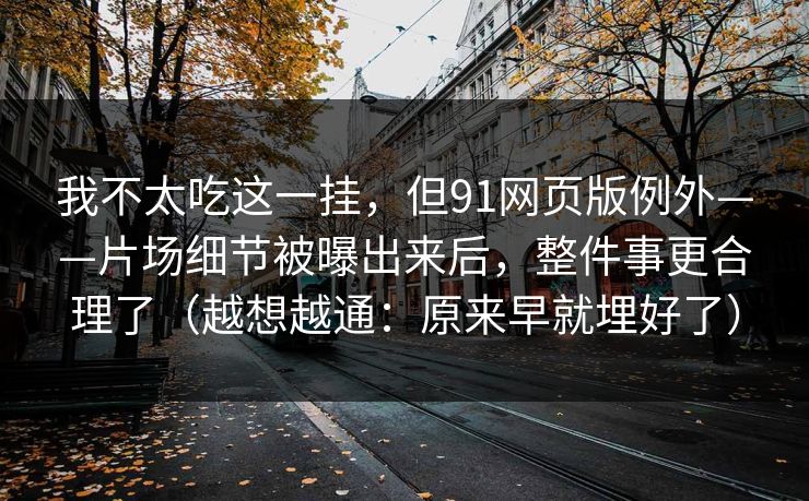 我不太吃这一挂，但91网页版例外——片场细节被曝出来后，整件事更合理了（越想越通：原来早就埋好了）