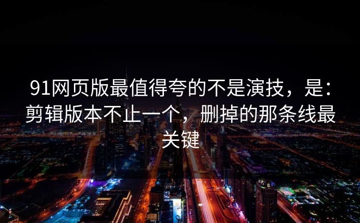 91网页版最值得夸的不是演技，是：剪辑版本不止一个，删掉的那条线最关键