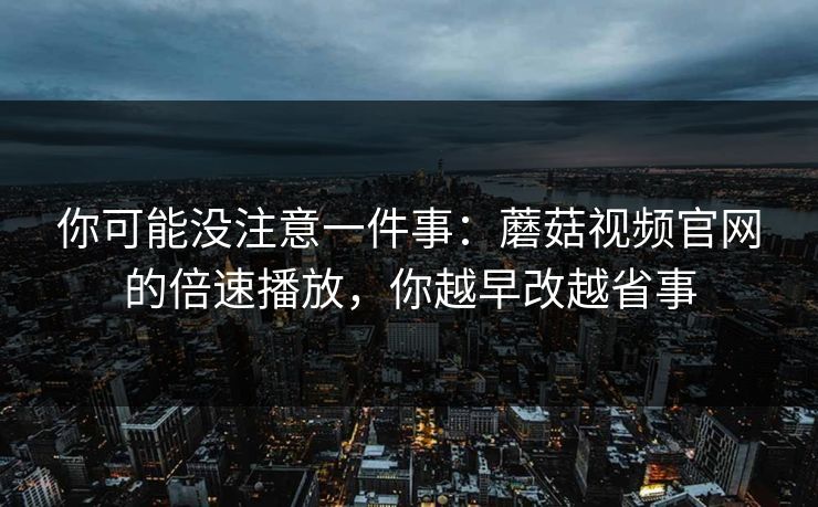 你可能没注意一件事：蘑菇视频官网的倍速播放，你越早改越省事