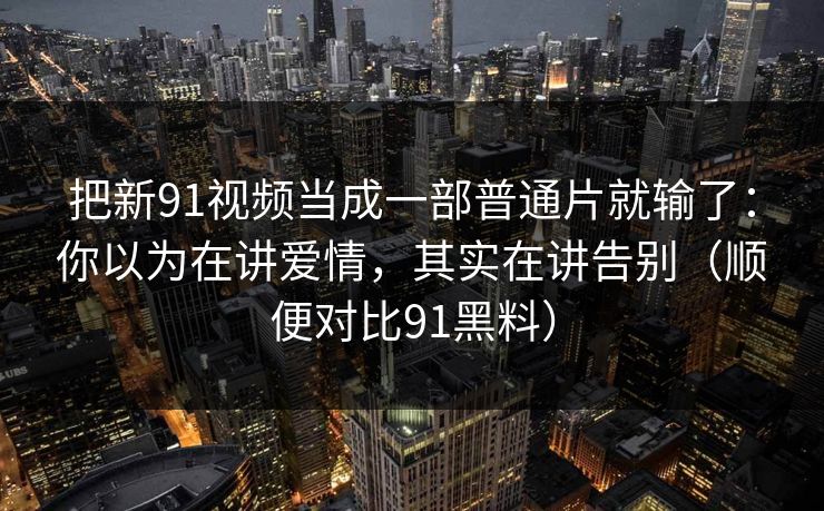 把新91视频当成一部普通片就输了：你以为在讲爱情，其实在讲告别（顺便对比91黑料）