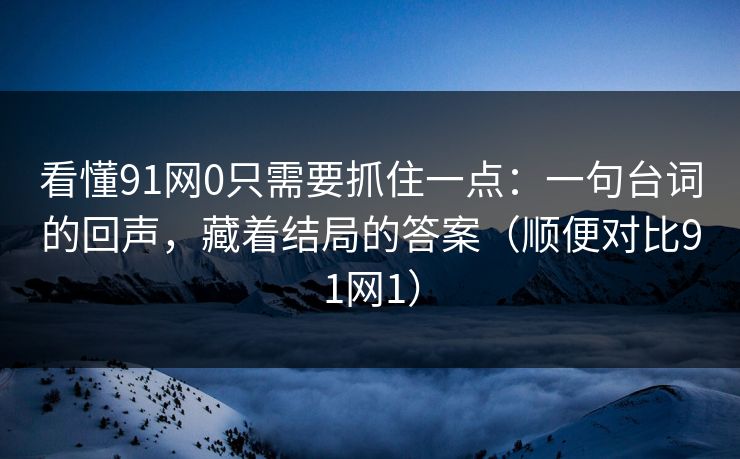 看懂91网0只需要抓住一点：一句台词的回声，藏着结局的答案（顺便对比91网1）
