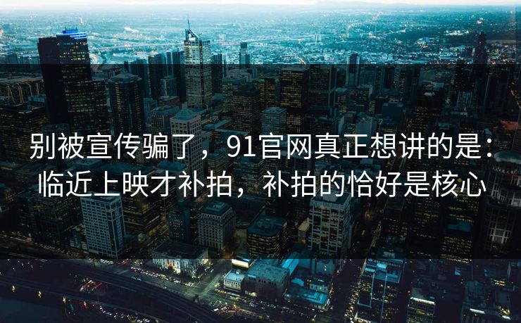 别被宣传骗了，91官网真正想讲的是：临近上映才补拍，补拍的恰好是核心